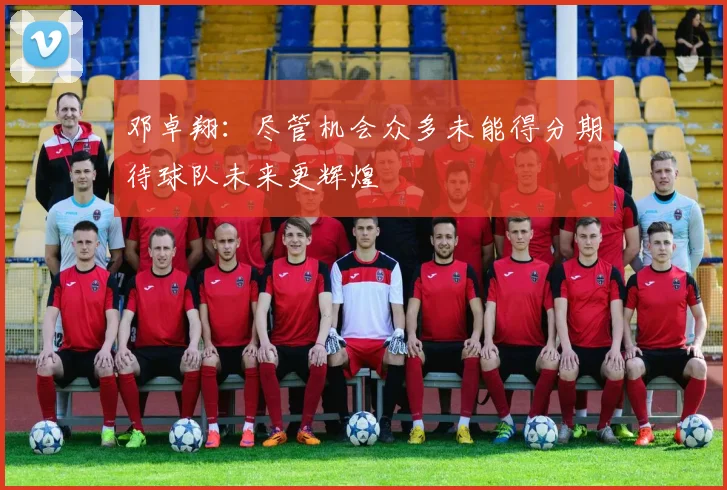 邓卓翔：尽管机会众多未能得分期待球队未来更辉煌