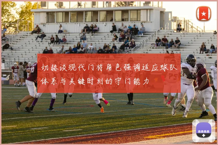 切赫谈现代门将角色强调适应球队体系与关键时刻的守门能力