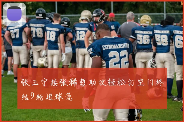 张玉宁接张稀哲助攻轻松打空门终结9轮进球荒