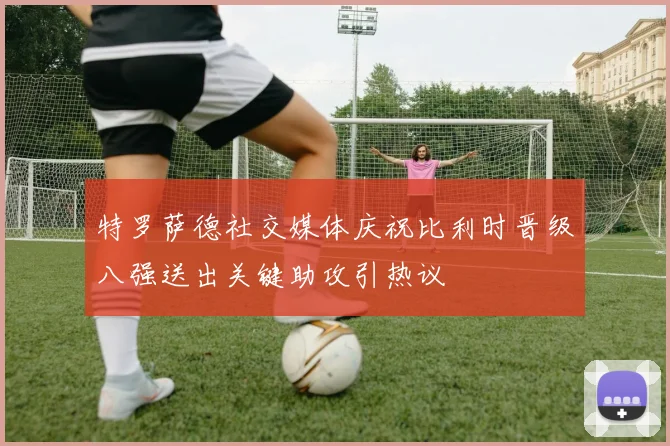 特罗萨德社交媒体庆祝比利时晋级八强送出关键助攻引热议