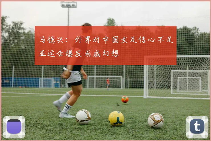 马德兴：外界对中国女足信心不足亚运会爆发或成幻想