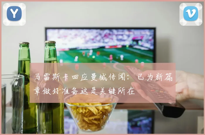马雷斯卡回应曼城传闻：已为新篇章做好准备这是关键所在