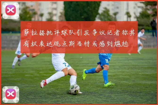 萨拉赫批评球队引发争议记者称其有权表达观点斯洛特或感到尴尬