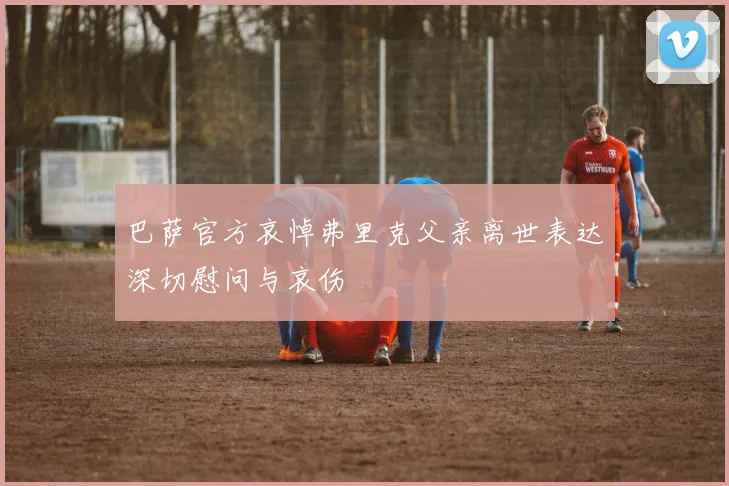 巴萨官方哀悼弗里克父亲离世表达深切慰问与哀伤