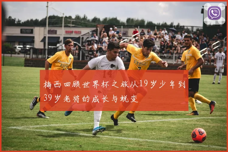 梅西回顾世界杯之旅从19岁少年到39岁老将的成长与蜕变