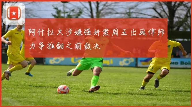 阿什拉夫涉嫌强奸案周五出庭律师力争推翻之前裁决
