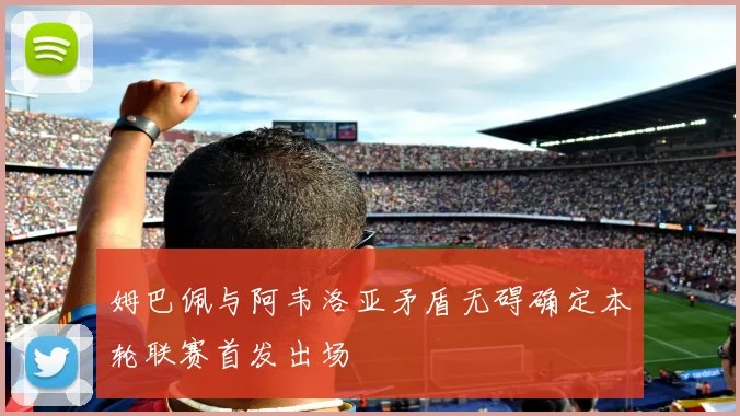 姆巴佩与阿韦洛亚矛盾无碍确定本轮联赛首发出场